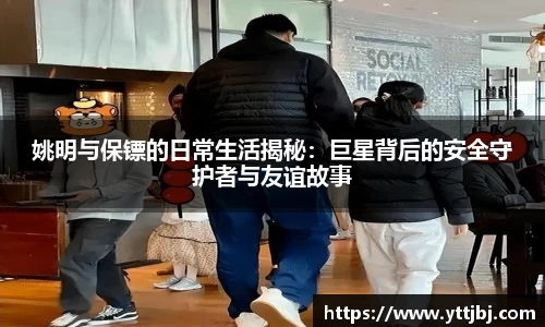 姚明与保镖的日常生活揭秘:巨星背后的安全守护者与友谊故事